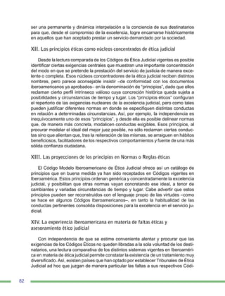 82
ser una permanente y dinámica interpelación a la conciencia de sus destinatarios
para que, desde el compromiso de la excelencia, logre encarnarse históricamente
en aquellos que han aceptado prestar un servicio demandado por la sociedad.
XII. Los principios éticos como núcleos concentrados de ética judicial
Desde la lectura comparada de los Códigos de Ética Judicial vigentes es posible
identificar ciertas exigencias centrales que muestran una importante concentración
del modo en que se pretende la prestación del servicio de justicia de manera exce-
lente o completa. Esos núcleos concentradores de la ética judicial reciben distintos
nombres, pero parece aconsejable insistir –de conformidad con los documentos
iberoamericanos ya aprobados– en la denominación de “principios”, dado que ellos
reclaman cierto perfil intrínseco valioso cuya concreción histórica queda sujeta a
posibilidades y circunstancias de tiempo y lugar. Los “principios éticos” configuran
el repertorio de las exigencias nucleares de la excelencia judicial, pero como tales
pueden justificar diferentes normas en donde se especifiquen distintas conductas
en relación a determinadas circunstancias. Así, por ejemplo, la independencia es
inequívocamente uno de esos “principios”, y desde ella es posible delinear normas
que, de manera más concreta, modalicen conductas exigibles. Esos principios, al
procurar modelar el ideal del mejor juez posible, no sólo reclaman ciertas conduc-
tas sino que alientan que, tras la reiteración de las mismas, se arraiguen en hábitos
beneficiosos, facilitadores de los respectivos comportamientos y fuente de una más
sólida confianza ciudadana.
XIII. Las proyecciones de los principios en Normas o Reglas éticas
El Código Modelo Iberoamericano de Ética Judicial ofrece así un catálogo de
principios que en buena medida ya han sido receptados en Códigos vigentes en
Iberoamérica. Estos principios ordenan genérica y concentradamente la excelencia
judicial, y posibilitan que otras normas vayan concretando ese ideal, a tenor de
cambiantes y variadas circunstancias de tiempo y lugar. Cabe advertir que estos
principios pueden ser reconstruidos con el lenguaje propio de las virtudes –como
se hace en algunos Códigos Iberoamericanos–, en tanto la habitualidad de las
conductas pertinentes consolida disposiciones para la excelencia en el servicio ju-
dicial.
XIV. La experiencia iberoamericana en materia de faltas éticas y
asesoramiento ético judicial
Con independencia de que se estime conveniente alentar y procurar que las
exigencias de los Códigos Éticos no queden libradas a la sola voluntad de los desti-
natarios, una lectura comparativa de los distintos sistemas vigentes en Iberoaméri-
ca en materia de ética judicial permite constatar la existencia de un tratamiento muy
diversificado. Así, existen países que han optado por establecer Tribunales de Ética
Judicial ad hoc que juzgan de manera particular las faltas a sus respectivos Códi-
 