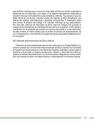 83
gos de Ética, mientras que en otros los Tribunales de Ética se limitan a declarar la
existencia de una falta ética, pero dejan a los órganos disciplinarios habituales la
decisión final que eventualmente pueda adoptarse. Además, hay países en que las
faltas éticas se encuentran incluidas dentro del régimen jurídico disciplinario que
aplican los órganos administrativos o judiciales competentes. Y, finalmente, otros
que confían la eficacia del Código a la voluntad individual de sus destinatarios.
Por otro lado, además de Tribunales de Ética, algunos Códigos han previsto la
existencia de Comisiones de Consultas Éticas a las que se pueden remitir dudas o
cuestiones con el propósito de recabar una opinión que puede o no ser reservada;
de esta manera, al mismo tiempo que se presta un servicio de asesoramiento, se
van enriqueciendo y concretando las exigencias éticas generales establecidas por
los principios.
XV. Comisión Iberoamericana de Ética Judicial
Partiendo de esta diversificada experiencia institucional, el Código Modelo pro-
pone la creación de una Comisión Iberoamericana de Ética Judicial. Sus funciones
principales son las de asesorar a los diferentes Poderes Judiciales cuando éstos lo
requieran y la de crear un espacio de discusión, difusión y desarrollo de la ética ju-
dicial en el ámbito iberoamericano. La Comisión estará integrada por nueve miem-
bros que habrán de estar vinculados directa o indirectamente al quehacer judicial.
 