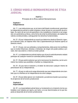 84
2. CÓDIGO MODELO IBEROAMERICANO DE ÉTICA
JUDICIAL
PARTE I
Principios de la Ética Judicial Iberoamericana
Capítulo I
Independencia
Art. 1º.- Las instituciones que, en el marco del Estado constitucional, garantizan
la independencia judicial no están dirigidas a situar al juez en una posición de privi-
legio. Su razón de ser es la de garantizar a los ciudadanos el derecho a ser juzga-
dos con parámetros jurídicos, como forma de evitar la arbitrariedad y de realizar los
valores constitucionales y salvaguardar los derechos fundamentales.
Art. 2º.- El juez independiente es aquel que determina desde el Derecho vigen-
te la decisión justa, sin dejarse influir real o aparentemente por factores ajenos al
Derecho mismo.
Art. 3º.- El juez, con sus actitudes y comportamientos, debe poner de manifiesto
que no recibe influencias -directas o indirectas- de ningún otro poder público o pri-
vado, bien sea externo o interno al orden judicial.
Art. 4º.- La independencia judicial implica que al juez le está éticamente vedado
participar de cualquier manera en actividad política partidaria.
Art. 5º.- El juez podrá reclamar que se le reconozcan los derechos y se le sumi-
nistren los medios que posibiliten o faciliten su independencia.
Art. 6º.- El juez tiene el derecho y el deber de denunciar cualquier intento de
perturbación de su independencia.
Art. 7º.- Al juez no sólo se le exige éticamente que sea independiente sino tam-
bién que no interfiera en la independencia de otros colegas.
Art. 8º.- El juez debe ejercer con moderación y prudencia el poder que acompa-
ña al ejercicio de la función jurisdiccional.
Capítulo II
Imparcialidad
Art. 9º.- La imparcialidad judicial tiene su fundamento en el derecho de los jus-
ticiables a ser tratados por igual y, por tanto, a no ser discriminados en lo que res-
pecta al desarrollo de la función jurisdiccional.
 