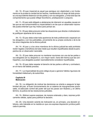85
Art. 10.- El juez imparcial es aquel que persigue con objetividad y con funda-
mento en la prueba la verdad de los hechos, manteniendo a lo largo de todo proce-
so una equivalente distancia con las partes y con sus abogados, y evita todo tipo de
comportamiento que pueda reflejar favoritismo, predisposición o prejuicio.
Art. 11.- El juez está obligado a abstenerse de intervenir en aquellas causas en
las que se vea comprometida su imparcialidad o en las que un observador razona-
ble pueda entender que hay motivo para pensar así.
Art. 12.- El juez debe procurar evitar las situaciones que directa o indirectamen-
te justifiquen apartarse de la causa.
Art. 13.- El juez debe evitar toda apariencia de trato preferencial o especial con
los abogados y con los justiciables, proveniente de su propia conducta o de la de
los otros integrantes de la oficina judicial.
Art. 14.- Al juez y a los otros miembros de la oficina judicial les está prohibido
recibir regalos o beneficios de toda índole que resulten injustificados desde la pers-
pectiva de un observador razonable.
Art. 15.- El juez debe procurar no mantener reuniones con una de las partes o
sus abogados (en su despacho o, con mayor razón, fuera del mismo) que las con-
trapartes y sus abogados puedan razonablemente considerar injustificadas.
Art. 16.- El juez debe respetar el derecho de las partes a afirmar y contradecir,
en el marco del debido proceso.
Art. 17.- La imparcialidad de juicio obliga al juez a generar hábitos rigurosos de
honestidad intelectual y de autocrítica.
Capítulo III
Motivación
Art. 18.- La obligación de motivar las decisiones se orienta a asegurar la legi-
timidad del juez, el buen funcionamiento de un sistema de impugnaciones proce-
sales, el adecuado control del poder del que los jueces son titulares y, en último
término, la justicia de las resoluciones judiciales.
Art. 19.- Motivar supone expresar, de manera ordenada y clara, razones jurídi-
camente válidas, aptas para justificar la decisión.
Art. 20.- Una decisión carente de motivación es, en principio, una decisión ar-
bitraria, sólo tolerable en la medida en que una expresa disposición jurídica justifi-
cada lo permita.
 