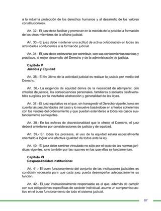 87
a la máxima protección de los derechos humanos y al desarrollo de los valores
constitucionales.
Art. 32.- El juez debe facilitar y promover en la medida de lo posible la formación
de los otros miembros de la oficina judicial.
Art. 33.- El juez debe mantener una actitud de activa colaboración en todas las
actividades conducentes a la formación judicial.
Art. 34.- El juez debe esforzarse por contribuir, con sus conocimientos teóricos y
prácticos, al mejor desarrollo del Derecho y de la administración de justicia.
Capítulo V
Justicia y Equidad
Art. 35.- El fin último de la actividad judicial es realizar la justicia por medio del
Derecho.
Art. 36.- La exigencia de equidad deriva de la necesidad de atemperar, con
criterios de justicia, las consecuencias personales, familiares o sociales desfavora-
bles surgidas por la inevitable abstracción y generalidad de las leyes.
Art. 37.- El juez equitativo es el que, sin transgredir el Derecho vigente, toma en
cuenta las peculiaridades del caso y lo resuelve basándose en criterios coherentes
con los valores del ordenamiento y que puedan extenderse a todos los casos sus-
tancialmente semejantes.
Art. 38.- En las esferas de discrecionalidad que le ofrece el Derecho, el juez
deberá orientarse por consideraciones de justicia y de equidad.
Art. 39.- En todos los procesos, el uso de la equidad estará especialmente
orientado a lograr una efectiva igualdad de todos ante la ley.
Art. 40.- El juez debe sentirse vinculado no sólo por el texto de las normas jurí-
dicas vigentes, sino también por las razones en las que ellas se fundamentan.
Capítulo VI
Responsabilidad institucional
Art. 41.- El buen funcionamiento del conjunto de las instituciones judiciales es
condición necesaria para que cada juez pueda desempeñar adecuadamente su
función.
Art. 42.- El juez institucionalmente responsable es el que, además de cumplir
con sus obligaciones específicas de carácter individual, asume un compromiso ac-
tivo en el buen funcionamiento de todo el sistema judicial.
 
