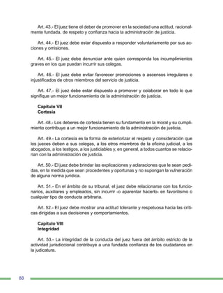 88
Art. 43.- El juez tiene el deber de promover en la sociedad una actitud, racional-
mente fundada, de respeto y confianza hacia la administración de justicia.
Art. 44.- El juez debe estar dispuesto a responder voluntariamente por sus ac-
ciones y omisiones.
Art. 45.- El juez debe denunciar ante quien corresponda los incumplimientos
graves en los que puedan incurrir sus colegas.
Art. 46.- El juez debe evitar favorecer promociones o ascensos irregulares o
injustificados de otros miembros del servicio de justicia.
Art. 47.- El juez debe estar dispuesto a promover y colaborar en todo lo que
signifique un mejor funcionamiento de la administración de justicia.
Capítulo VII
Cortesía
Art. 48.- Los deberes de cortesía tienen su fundamento en la moral y su cumpli-
miento contribuye a un mejor funcionamiento de la administración de justicia.
Art. 49.- La cortesía es la forma de exteriorizar el respeto y consideración que
los jueces deben a sus colegas, a los otros miembros de la oficina judicial, a los
abogados, a los testigos, a los justiciables y, en general, a todos cuantos se relacio-
nan con la administración de justicia.
Art. 50.- El juez debe brindar las explicaciones y aclaraciones que le sean pedi-
das, en la medida que sean procedentes y oportunas y no supongan la vulneración
de alguna norma jurídica.
Art. 51.- En el ámbito de su tribunal, el juez debe relacionarse con los funcio-
narios, auxiliares y empleados, sin incurrir -o aparentar hacerlo- en favoritismo o
cualquier tipo de conducta arbitraria.
Art. 52.- El juez debe mostrar una actitud tolerante y respetuosa hacia las críti-
cas dirigidas a sus decisiones y comportamientos.
Capítulo VIII
Integridad
Art. 53.- La integridad de la conducta del juez fuera del ámbito estricto de la
actividad jurisdiccional contribuye a una fundada confianza de los ciudadanos en
la judicatura.
 