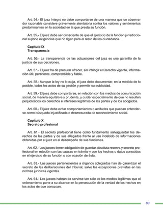 89
Art. 54.- El juez íntegro no debe comportarse de una manera que un observa-
dor razonable considere gravemente atentatoria contra los valores y sentimientos
predominantes en la sociedad en la que presta su función.
Art. 55.- El juez debe ser consciente de que el ejercicio de la función jurisdiccio-
nal supone exigencias que no rigen para el resto de los ciudadanos.
Capítulo IX
Transparencia
Art. 56.- La transparencia de las actuaciones del juez es una garantía de la
justicia de sus decisiones.
Art. 57.- El juez ha de procurar ofrecer, sin infringir el Derecho vigente, informa-
ción útil, pertinente, comprensible y fiable.
Art. 58.- Aunque la ley no lo exija, el juez debe documentar, en la medida de lo
posible, todos los actos de su gestión y permitir su publicidad.
Art. 59.- El juez debe comportarse, en relación con los medios de comunicación
social, de manera equitativa y prudente, y cuidar especialmente de que no resulten
perjudicados los derechos e intereses legítimos de las partes y de los abogados.
Art. 60.- El juez debe evitar comportamientos o actitudes que puedan entender-
se como búsqueda injustificada o desmesurada de reconocimiento social.
Capítulo X
Secreto profesional
Art. 61.- El secreto profesional tiene como fundamento salvaguardar los de-
rechos de las partes y de sus allegados frente al uso indebido de informaciones
obtenidas por el juez en el desempeño de sus funciones.
Art. 62.- Los jueces tienen obligación de guardar absoluta reserva y secreto pro-
fesional en relación con las causas en trámite y con los hechos o datos conocidos
en el ejercicio de su función o con ocasión de ésta.
Art. 63.- Los jueces pertenecientes a órganos colegiados han de garantizar el
secreto de las deliberaciones del tribunal, salvo las excepciones previstas en las
normas jurídicas vigentes.
Art. 64.- Los jueces habrán de servirse tan solo de los medios legítimos que el
ordenamiento pone a su alcance en la persecución de la verdad de los hechos en
los actos de que conozcan.
 