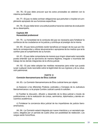 91
Art. 76.- El juez debe procurar que los actos procesales se celebren con la
máxima puntualidad.
Art. 77.- El juez no debe contraer obligaciones que perturben o impidan el cum-
plimiento apropiado de sus funciones específicas.
Art. 78.- El juez debe tener una actitud positiva hacia los sistemas de evaluación
de su desempeño.
Capítulo XIII
Honestidad profesional
Art. 79.- La honestidad de la conducta del juez es necesaria para fortalecer la
confianza de los ciudadanos en la justicia y contribuye al prestigio de la misma.
Art. 80.- El juez tiene prohibido recibir beneficios al margen de los que por De-
recho le correspondan y utilizar abusivamente o apropiarse de los medios que se le
confíen para el cumplimiento de su función.
Art. 81.- El juez debe comportarse de manera que ningún observador razonable
pueda entender que se aprovecha de manera ilegítima, irregular o incorrecta del
trabajo de los demás integrantes de la oficina judicial.
Art. 82.- El juez debe adoptar las medidas necesarias para evitar que pueda
surgir cualquier duda razonable sobre la legitimidad de sus ingresos y de su situa-
ción patrimonial.
PARTE II
Comisión Iberoamericana de Ética Judicial
Art. 83.- La Comisión Iberoamericana de Ética Judicial tiene por objeto:
a) Asesorar a los diferentes Poderes Judiciales y Consejos de la Judicatura
Iberoamericanos o a la propia Cumbre Judicial cuando lo soliciten.
b) Facilitar la discusión, difusión y desarrollo de la ética judicial a través de
publicaciones o de la realización de cursos, seminarios, diplomados y demás en-
cuentros académicos.
c) Fortalecer la conciencia ética judicial de los impartidores de justicia ibero-
americanos.
Art. 84.- La Comisión estará integrada por nueve miembros y un secretario eje-
cutivo, elegidos por un período de cuatro años con posibilidad de reelección. Los
cargos serán honoríficos.
 