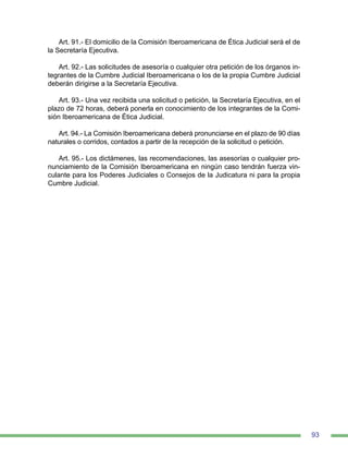 93
Art. 91.- El domicilio de la Comisión Iberoamericana de Ética Judicial será el de
la Secretaría Ejecutiva.
Art. 92.- Las solicitudes de asesoría o cualquier otra petición de los órganos in-
tegrantes de la Cumbre Judicial Iberoamericana o los de la propia Cumbre Judicial
deberán dirigirse a la Secretaría Ejecutiva.
Art. 93.- Una vez recibida una solicitud o petición, la Secretaría Ejecutiva, en el
plazo de 72 horas, deberá ponerla en conocimiento de los integrantes de la Comi-
sión Iberoamericana de Ética Judicial.
Art. 94.- La Comisión Iberoamericana deberá pronunciarse en el plazo de 90 días
naturales o corridos, contados a partir de la recepción de la solicitud o petición.
Art. 95.- Los dictámenes, las recomendaciones, las asesorías o cualquier pro-
nunciamiento de la Comisión Iberoamericana en ningún caso tendrán fuerza vin-
culante para los Poderes Judiciales o Consejos de la Judicatura ni para la propia
Cumbre Judicial.
 