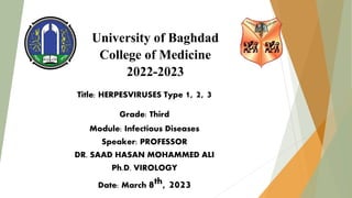 University of Baghdad
College of Medicine
2022-2023
Title: HERPESVIRUSES Type 1, 2, 3
Grade: Third
Module: Infectious Diseases
Speaker: PROFESSOR
DR. SAAD HASAN MOHAMMED ALI
Ph.D. VIROLOGY
Date: March 8th, 2023
 
