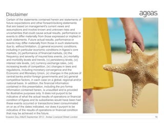 Disclaimer
Certain of the statements contained herein are statements of
future expectations and other forward-looking statements
that are based on management's current views and
assumptions and involve known and unknown risks and
uncertainties that could cause actual results, performance or
events to differ materially from those expressed or implied in
such statements. Future actual results, performance or
events may differ materially from those in such statements
due to, without limitation, (i) general economic conditions,
including in particular economic conditions in Ageas’s core
markets, (ii) performance of financial markets, (iii) the
frequency and severity of insured loss events, (iv) mortality
and morbidity levels and trends, (v) persistency levels, (vi)
interest rate levels, (vii) currency exchange rates, (viii)
increasing levels of competition, (ix) changes in laws and
regulations, including monetary convergence and the
Economic and Monetary Union, (x) changes in the policies of
central banks and/or foreign governments and (xi) general
competitive factors, in each case on a global, regional and/or
national basis. In addition, the financial information
contained in this presentation, including the pro forma
information contained herein, is unaudited and is provided
for illustrative purposes only. It does not purport to be
indicative of what the actual results of operations or financial
condition of Ageas and its subsidiaries would have been had
these events occurred or transactions been consummated
on or as of the dates indicated, nor does it purport to be
indicative of the results of operations or financial condition
that may be achieved in the future.
Investor Day 24&25 September 2012 - Andaz Liverpool Street London

16

 