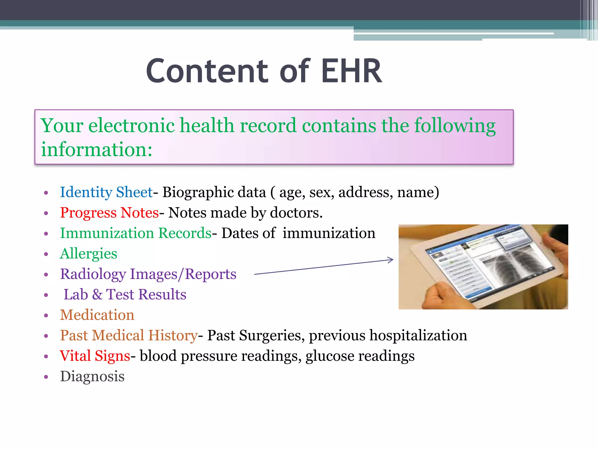 Content of EHR
Your electronic health record contains the following
information:

•   Identity Sheet- Biographic data ( age, sex, address, name)
•   Progress Notes- Notes made by doctors.
•   Immunization Records- Dates of immunization
•   Allergies
•   Radiology Images/Reports
•    Lab & Test Results
•   Medication
•   Past Medical History- Past Surgeries, previous hospitalization
•   Vital Signs- blood pressure readings, glucose readings
•   Diagnosis
 