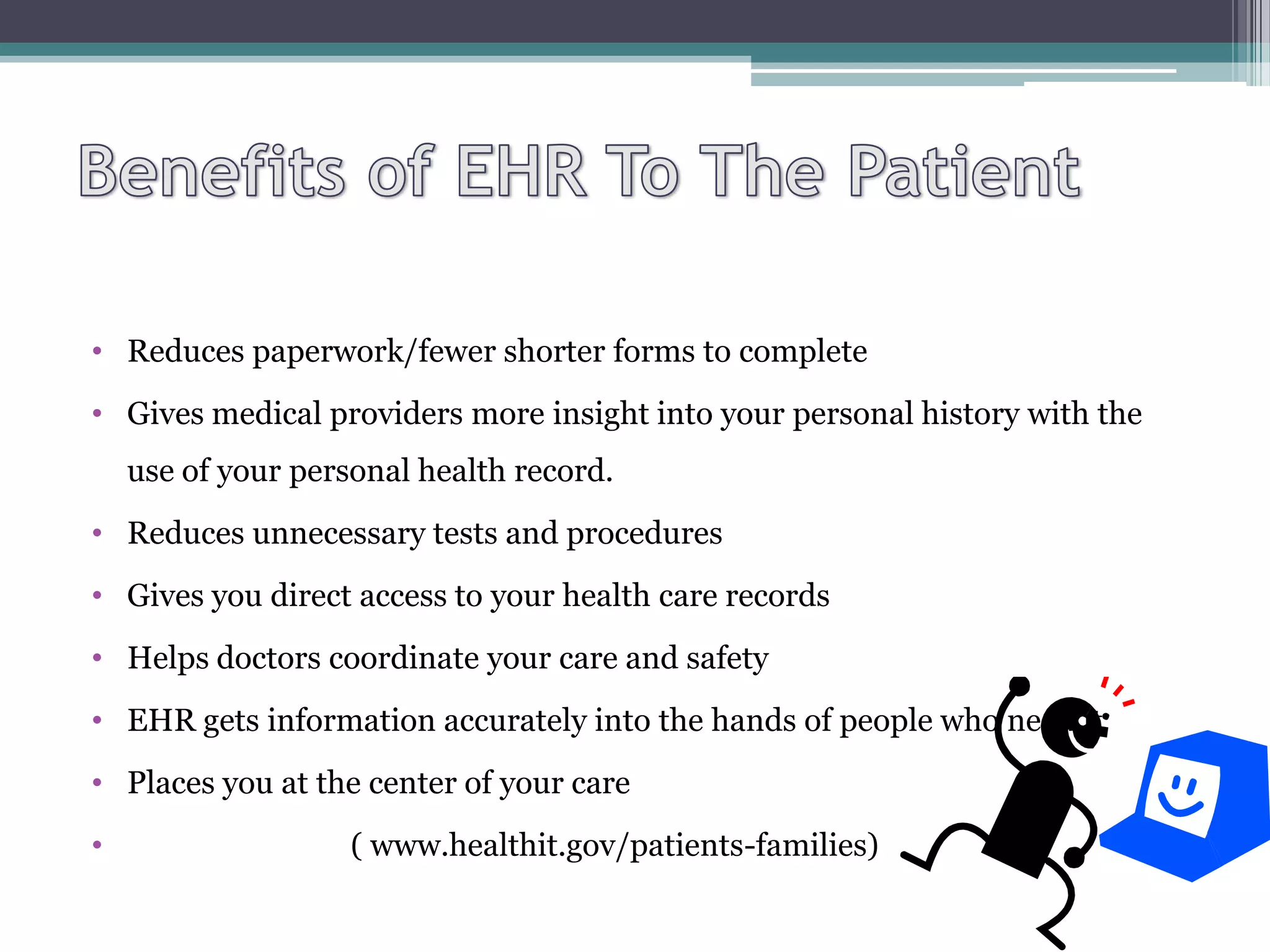 • Reduces paperwork/fewer shorter forms to complete
• Gives medical providers more insight into your personal history with the
    use of your personal health record.
• Reduces unnecessary tests and procedures
• Gives you direct access to your health care records
• Helps doctors coordinate your care and safety
• EHR gets information accurately into the hands of people who need it
• Places you at the center of your care
•                   ( www.healthit.gov/patients-families)
 