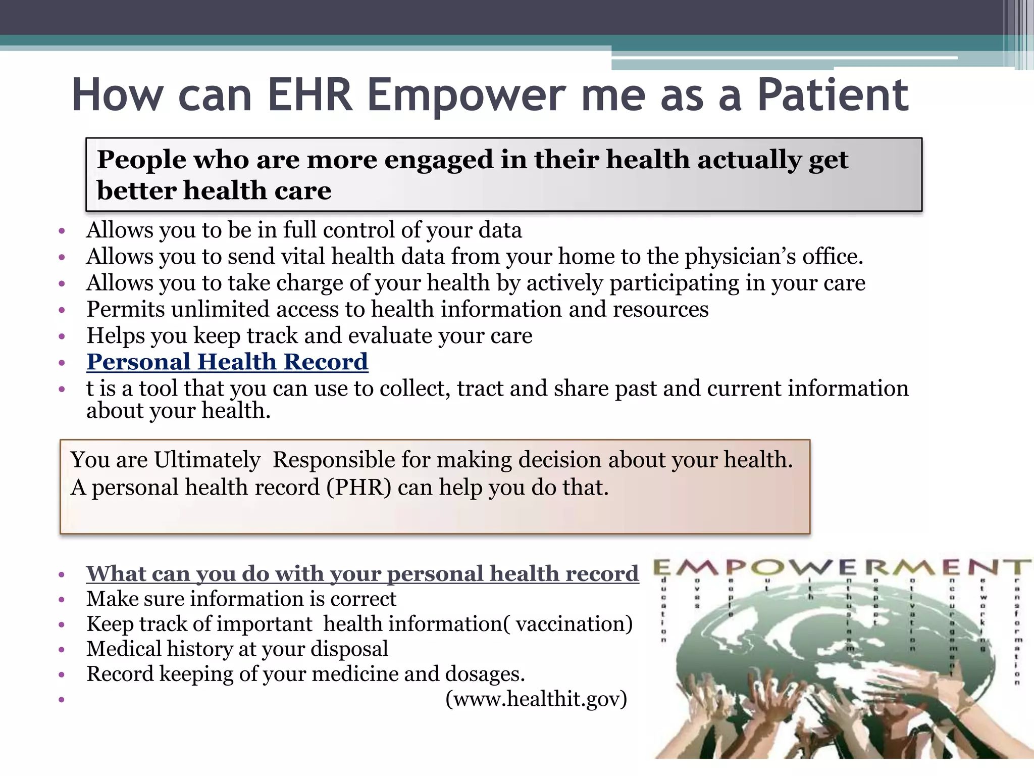How can EHR Empower me as a Patient
      People who are more engaged in their health actually get
      better health care
•    Allows you to be in full control of your data
•    Allows you to send vital health data from your home to the physician’s office.
•    Allows you to take charge of your health by actively participating in your care
•    Permits unlimited access to health information and resources
•    Helps you keep track and evaluate your care
•    Personal Health Record
•    t is a tool that you can use to collect, tract and share past and current information
     about your health.

    You are Ultimately Responsible for making decision about your health.
    A personal health record (PHR) can help you do that.


•    What can you do with your personal health record
•    Make sure information is correct
•    Keep track of important health information( vaccination)
•    Medical history at your disposal
•    Record keeping of your medicine and dosages.
•                                         (www.healthit.gov)
 