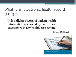 What is an electronic health record
(EHR) ?
  It is a digital record of patient health
 information generated by one or more
 encounters in any health care setting.
                                      (www.HIMSS.org)
 