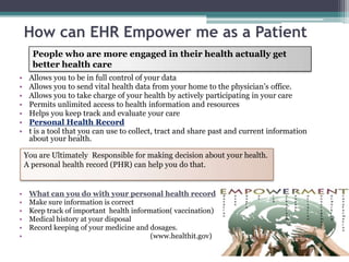 How can EHR Empower me as a Patient
      People who are more engaged in their health actually get
      better health care
•    Allows you to be in full control of your data
•    Allows you to send vital health data from your home to the physician’s office.
•    Allows you to take charge of your health by actively participating in your care
•    Permits unlimited access to health information and resources
•    Helps you keep track and evaluate your care
•    Personal Health Record
•    t is a tool that you can use to collect, tract and share past and current information
     about your health.

    You are Ultimately Responsible for making decision about your health.
    A personal health record (PHR) can help you do that.


•    What can you do with your personal health record
•    Make sure information is correct
•    Keep track of important health information( vaccination)
•    Medical history at your disposal
•    Record keeping of your medicine and dosages.
•                                         (www.healthit.gov)
 