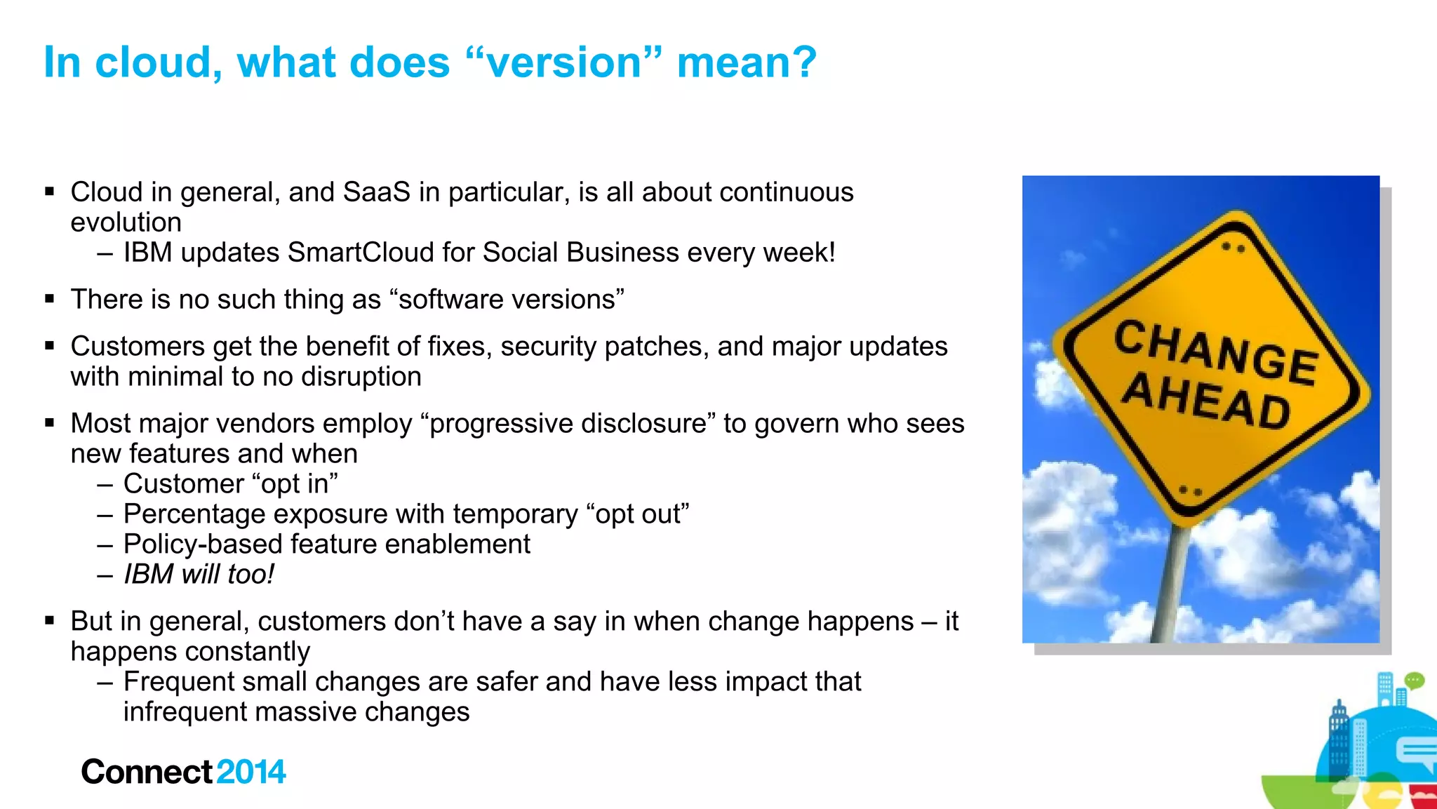 In cloud, what does “version” mean?
 Cloud in general, and SaaS in particular, is all about continuous
evolution
– IBM updates SmartCloud for Social Business every week!
 There is no such thing as “software versions”
 Customers get the benefit of fixes, security patches, and major updates
with minimal to no disruption
 Most major vendors employ “progressive disclosure” to govern who sees
new features and when
– Customer “opt in”
– Percentage exposure with temporary “opt out”
– Policy-based feature enablement
– IBM will too!
 But in general, customers don’t have a say in when change happens – it
happens constantly
– Frequent small changes are safer and have less impact that
infrequent massive changes

 