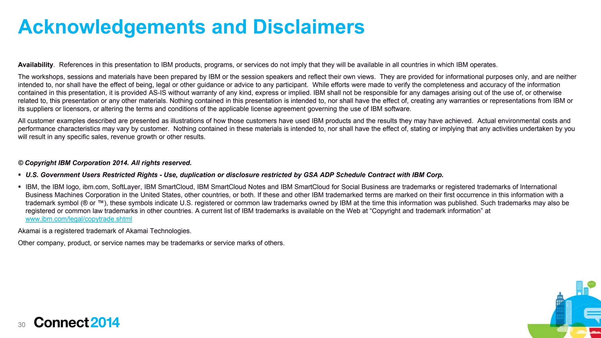 Acknowledgements and Disclaimers
Availability. References in this presentation to IBM products, programs, or services do not imply that they will be available in all countries in which IBM operates.
The workshops, sessions and materials have been prepared by IBM or the session speakers and reflect their own views. They are provided for informational purposes only, and are neither
intended to, nor shall have the effect of being, legal or other guidance or advice to any participant. While efforts were made to verify the completeness and accuracy of the information
contained in this presentation, it is provided AS-IS without warranty of any kind, express or implied. IBM shall not be responsible for any damages arising out of the use of, or otherwise
related to, this presentation or any other materials. Nothing contained in this presentation is intended to, nor shall have the effect of, creating any warranties or representations from IBM or
its suppliers or licensors, or altering the terms and conditions of the applicable license agreement governing the use of IBM software.
All customer examples described are presented as illustrations of how those customers have used IBM products and the results they may have achieved. Actual environmental costs and
performance characteristics may vary by customer. Nothing contained in these materials is intended to, nor shall have the effect of, stating or implying that any activities undertaken by you
will result in any specific sales, revenue growth or other results.

© Copyright IBM Corporation 2014. All rights reserved.
 U.S. Government Users Restricted Rights - Use, duplication or disclosure restricted by GSA ADP Schedule Contract with IBM Corp.
 IBM, the IBM logo, ibm.com, SoftLayer, IBM SmartCloud, IBM SmartCloud Notes and IBM SmartCloud for Social Business are trademarks or registered trademarks of International
Business Machines Corporation in the United States, other countries, or both. If these and other IBM trademarked terms are marked on their first occurrence in this information with a
trademark symbol (® or ™), these symbols indicate U.S. registered or common law trademarks owned by IBM at the time this information was published. Such trademarks may also be
registered or common law trademarks in other countries. A current list of IBM trademarks is available on the Web at “Copyright and trademark information” at
www.ibm.com/legal/copytrade.shtml
Akamai is a registered trademark of Akamai Technologies.
Other company, product, or service names may be trademarks or service marks of others.

30

 
