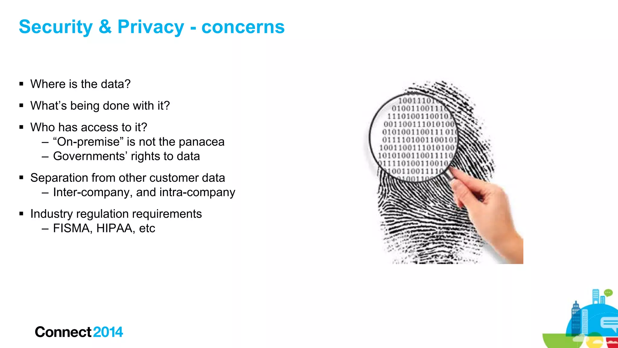 Security & Privacy - concerns
 Where is the data?
 What’s being done with it?
 Who has access to it?
– “On-premise” is not the panacea
– Governments’ rights to data
 Separation from other customer data
– Inter-company, and intra-company
 Industry regulation requirements
– FISMA, HIPAA, etc

 