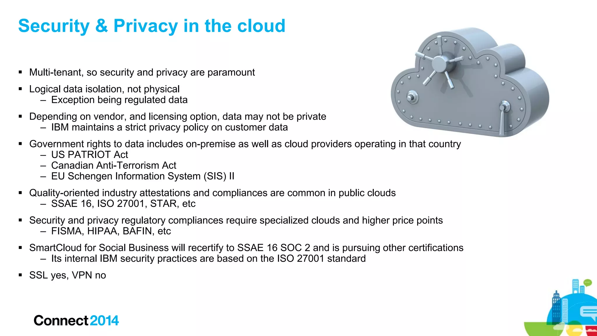 Security & Privacy in the cloud
 Multi-tenant, so security and privacy are paramount
 Logical data isolation, not physical
– Exception being regulated data
 Depending on vendor, and licensing option, data may not be private
– IBM maintains a strict privacy policy on customer data
 Government rights to data includes on-premise as well as cloud providers operating in that country
– US PATRIOT Act
– Canadian Anti-Terrorism Act
– EU Schengen Information System (SIS) II
 Quality-oriented industry attestations and compliances are common in public clouds
– SSAE 16, ISO 27001, STAR, etc
 Security and privacy regulatory compliances require specialized clouds and higher price points
– FISMA, HIPAA, BAFIN, etc
 SmartCloud for Social Business will recertify to SSAE 16 SOC 2 and is pursuing other certifications
– Its internal IBM security practices are based on the ISO 27001 standard
 SSL yes, VPN no

 