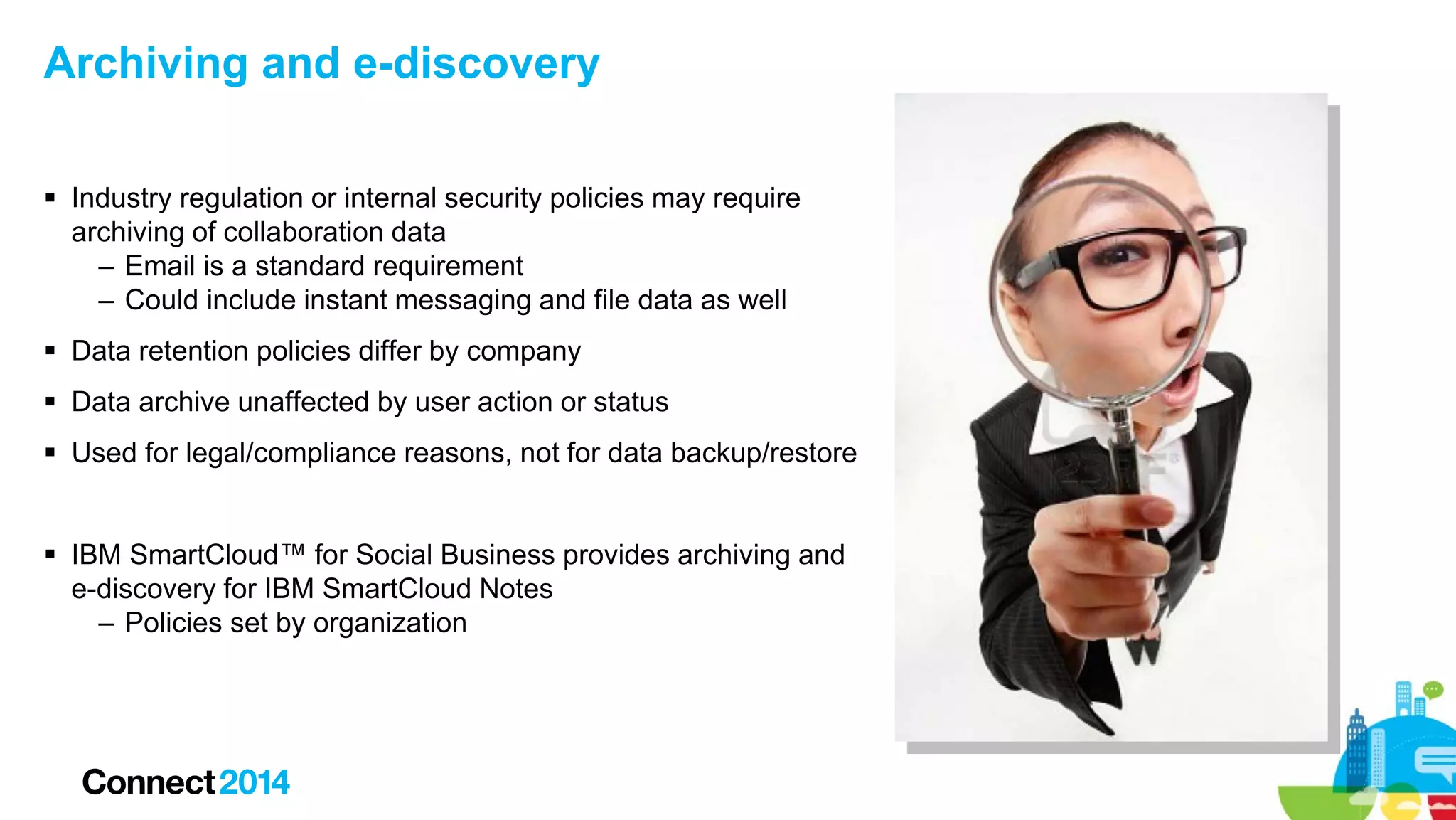 Archiving and e-discovery
 Industry regulation or internal security policies may require
archiving of collaboration data
– Email is a standard requirement
– Could include instant messaging and file data as well
 Data retention policies differ by company
 Data archive unaffected by user action or status
 Used for legal/compliance reasons, not for data backup/restore
 IBM SmartCloud™ for Social Business provides archiving and
e-discovery for IBM SmartCloud Notes
– Policies set by organization

 