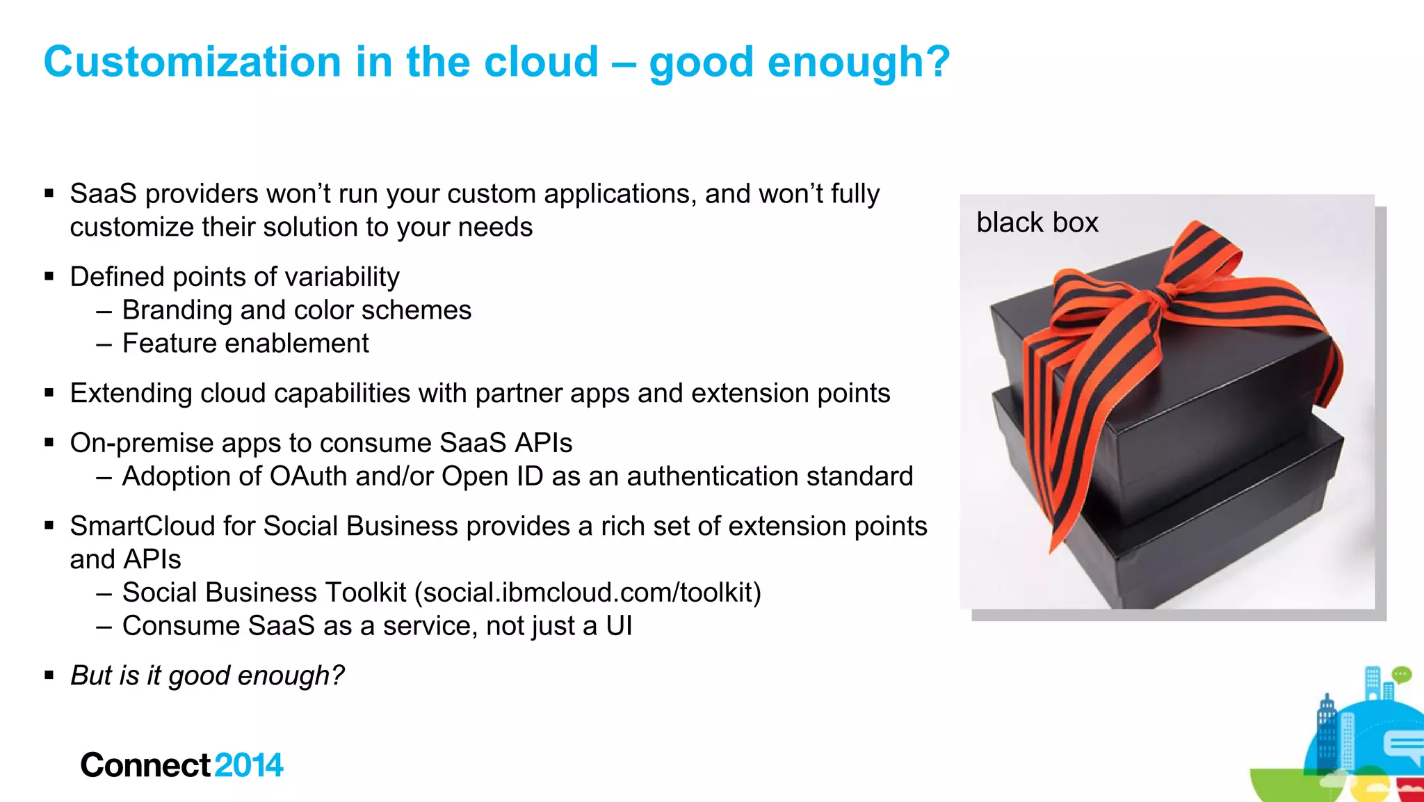 Customization in the cloud – good enough?
 SaaS providers won’t run your custom applications, and won’t fully
customize their solution to your needs
 Defined points of variability
– Branding and color schemes
– Feature enablement
 Extending cloud capabilities with partner apps and extension points
 On-premise apps to consume SaaS APIs
– Adoption of OAuth and/or Open ID as an authentication standard
 SmartCloud for Social Business provides a rich set of extension points
and APIs
– Social Business Toolkit (social.ibmcloud.com/toolkit)
– Consume SaaS as a service, not just a UI
 But is it good enough?

black box

 