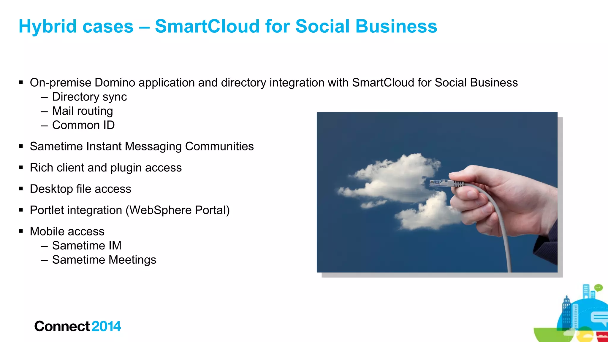 Hybrid cases – SmartCloud for Social Business
 On-premise Domino application and directory integration with SmartCloud for Social Business
– Directory sync
– Mail routing
– Common ID
 Sametime Instant Messaging Communities
 Rich client and plugin access
 Desktop file access
 Portlet integration (WebSphere Portal)
 Mobile access
– Sametime IM
– Sametime Meetings

 