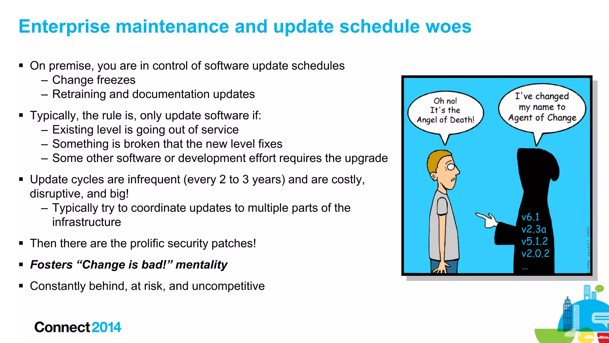 Enterprise maintenance and update schedule woes
 On premise, you are in control of software update schedules
– Change freezes
– Retraining and documentation updates
 Typically, the rule is, only update software if:
– Existing level is going out of service
– Something is broken that the new level fixes
– Some other software or development effort requires the upgrade
 Update cycles are infrequent (every 2 to 3 years) and are costly,
disruptive, and big!
– Typically try to coordinate updates to multiple parts of the
infrastructure
 Then there are the prolific security patches!
 Fosters “Change is bad!” mentality
 Constantly behind, at risk, and uncompetitive

v6.1
v2.3a
v5.1.2
v2.0.2
…

 