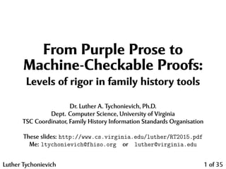 From Purple Prose to
Machine-Checkable Proofs:
Levels of rigor in family history tools
Dr. Luther A. Tychonievich, Ph.D.
Dept. Computer Science, University of Virginia
TSC Coordinator, Family History Information Standards Organisation
These slides: http://www.cs.virginia.edu/luther/RT2015.pdf
Me: ltychonievich@fhiso.org or luther@virginia.edu
Luther Tychonievich 1 of 35
 