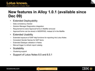 New features in Alloy 1.0.1 (available since
Dec 09)
●    Extended Deployability
 ▬   Data consistency checker
 ▬   Solution Manager Diagnostics integration
 ▬   Requirement to store Approval forms in Mailfile removed
 ▬   Approval forms can be stored in NDERPWS, instead of in the Mailfile
●    Extended Usability
 ▬   Extended exposure of SAP help functions for reporting into Lotus Notes
 ▬   Consistent Sender Names for SAP Items
 ▬   Extended Datatype validation in Notes
 ▬   Manual trigger to refresh report catalog
●    Scalability
 ▬   Clustering support
●    Support of Lotus Notes 8.5 and 8.5.1
 