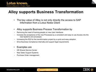 Alloy supports Business Transformation
  ●   The key value of Alloy is not only directly the access to SAP
        Information from a Lotus Notes Client

  ●   Alloy supports Business Process Transformation by
  ▬   Removing the need of training people on new User Interfaces
  ▬   Increase the acceptance of the new Processes by a consistent and easy to use Access into the
          new Systems and processes
  ▬   Increasing the ROI for the transformation project by a quick and easy adoption
  ▬   Drive Business Compliance internally and support legal requirements

  ●   Examples are
  ▬   HR Shared Service Center
  ▬   New Sales Support Systems
  ▬   Purchase Order management




             19
 