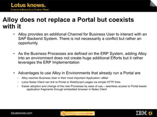 Alloy does not replace a Portal but coexists
with it
   ●   Alloy provides an additional Channel for Business User to interact with an
       SAP Backend System. There is not necessarily a conflict but rather an
       opportunity

   ●   As the Business Processes are defined on the ERP System, adding Alloy
       into an environment does not create huge additional Efforts but it rather
       leverages the ERP Implementation

   ●   Advantages to use Alloy in Environments that already run a Portal are
       ▬   Alloy reaches Business User in their most important Application: eMail
       ▬   Lotus Notes Client can link to Portal or WebDynpro pages via simple HTTP links
       ▬   Easier adoption and change of the new Processes by ease of use – seamless access to Portal based
              application fragments through embedded browser in Notes Client
 