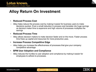 Alloy Return On Investment

●   Reduced Process Cost
▬   Alloy helps reduce the process cost by making it easier for business users to make
        decisions quicker. Even a small reduction in process cost translate into huge savings
        as decision maker time is expensive and high volume of processes multiplies the
        savings
●   Reduced Process Time
▬   Alloy allows decision makers to make decision faster and on the move. Faster process
        time frees up capital and resources for more productive uses.
●   Increase Process Competitive Edge
▬   Alloy helps you increase the effectiveness of processes that give your company
        competitive advantage
●   BPM User Adoption and Compliance
▬   Alloy reduces the hurdles to user adoption and compliance by making it easier for
        employees to adhere to processes.
 