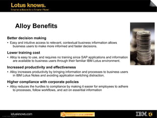 Alloy Benefits
      Better decision making
      ●   Easy and intuitive access to relevant, contextual business information allows
           business users to make more informed and faster decisions.

      Lower training cost
      ●   Alloy is easy to use, and requires no training since SAP applications and information
            are available to business users through their familiar IBM Lotus environment.

      Increased productivity and effectiveness
      ●   Alloy increases productivity by bringing information and processes to business users
            in IBM Lotus Notes and avoiding application switching distraction.

      Higher compliance with corporate policies
      ●   Alloy reduces the hurdles to compliance by making it easier for employees to adhere
            to processes, follow workflows, and act on essential information




© SAP 2008 / Page 34
 