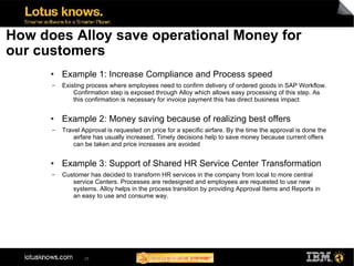 How does Alloy save operational Money for
our customers
      ●   Example 1: Increase Compliance and Process speed
      ▬   Existing process where employees need to confirm delivery of ordered goods in SAP Workflow.
              Confirmation step is exposed through Alloy which allows easy processing of this step. As
              this confirmation is necessary for invoice payment this has direct business impact

      ●   Example 2: Money saving because of realizing best offers
      ▬   Travel Approval is requested on price for a specific airfare. By the time the approval is done the
              airfare has usually increased. Timely decisions help to save money because current offers
              can be taken and price increases are avoided

      ●   Example 3: Support of Shared HR Service Center Transformation
      ▬   Customer has decided to transform HR services in the company from local to more central
             service Centers. Processes are redesigned and employees are requested to use new
             systems. Alloy helps in the process transition by providing Approval Items and Reports in
             an easy to use and consume way.




                  25
 