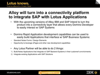 Alloy will turn into a connectivity platform
to integrate SAP with Lotus Applications
●    With the upcoming versions of Alloy IBM and SAP Intend to turn the
       product into a connectivity layer that allows every Domino Developer
       to easily interact w/ SAP Systems

●    Domino Rapid Application development capabilities can be used to
       easily build Applications that interface w/ SAP Business Systems:
 ▬   Standard Notes Forms / Design Elements
 ▬   Opportunity to leverage xPages and other new development capabilities

●    Any Lotus Partner will be able to do 2 things:
 1) Build Notes Applications that integrate w/ SAP Backend Systems in their customer's environments
 2) Integrate existing Applications with SAP Solutions
 