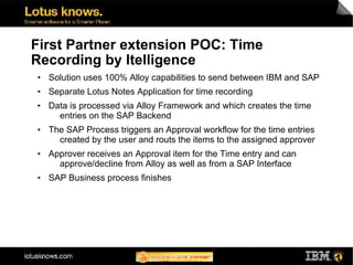 First Partner extension POC: Time
Recording by Itelligence
●   Solution uses 100% Alloy capabilities to send between IBM and SAP
●   Separate Lotus Notes Application for time recording
●   Data is processed via Alloy Framework and which creates the time
      entries on the SAP Backend
●   The SAP Process triggers an Approval workflow for the time entries
      created by the user and routs the items to the assigned approver
●   Approver receives an Approval item for the Time entry and can
      approve/decline from Alloy as well as from a SAP Interface
●   SAP Business process finishes
 