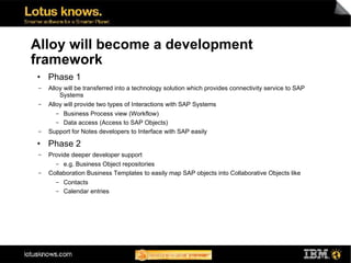 Alloy will become a development
framework
●    Phase 1
 ▬   Alloy will be transferred into a technology solution which provides connectivity service to SAP
         Systems
 ▬   Alloy will provide two types of Interactions with SAP Systems
       ▬ Business Process view (Workflow)
       ▬ Data access (Access to SAP Objects)
 ▬   Support for Notes developers to Interface with SAP easily
●    Phase 2
 ▬   Provide deeper developer support
       ▬  e.g. Business Object repositories
 ▬   Collaboration Business Templates to easily map SAP objects into Collaborative Objects like
       ▬   Contacts
       ▬   Calendar entries
 