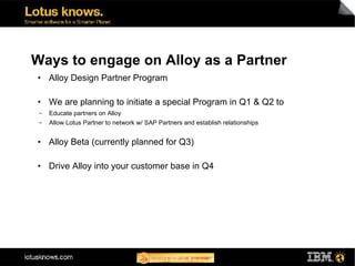 Ways to engage on Alloy as a Partner
●    Alloy Design Partner Program

●    We are planning to initiate a special Program in Q1 & Q2 to
 ▬   Educate partners on Alloy
 ▬   Allow Lotus Partner to network w/ SAP Partners and establish relationships

●    Alloy Beta (currently planned for Q3)

●    Drive Alloy into your customer base in Q4
 