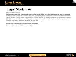 Legal Disclaimer
© IBM Corporation 2009. All Rights Reserved.
The information contained in this publication is provided for informational purposes only. While efforts were made to verify the completeness and accuracy of the information contained in this publication, it is provided AS IS
without warranty of any kind, express or implied. In addition, this information is based on IBM’s current product plans and strategy, which are subject to change by IBM without notice. IBM shall not be responsible for any
damages arising out of the use of, or otherwise related to, this publication or any other materials. Nothing contained in this publication is intended to, nor shall have the effect of, creating any warranties or representations
from IBM or its suppliers or licensors, or altering the terms and conditions of the applicable license agreement governing the use of IBM software.
References in this presentation to IBM products, programs, or services do not imply that they will be available in all countries in which IBM operates. Product release dates and/or capabilities referenced in this presentation
may change at any time at IBM’s sole discretion based on market opportunities or other factors, and are not intended to be a commitment to future product or feature availability in any way. Nothing contained in these
materials is intended to, nor shall have the effect of, stating or implying that any activities undertaken by you will result in any specific sales, revenue growth or other results.
IBM, the IBM logo, Lotus, Lotus Notes, Notes, Domino, Quickr, Sametime, WebSphere, UC2, PartnerWorld and Lotusphere are trademarks of International Business Machines Corporation in the United States, other
countries, or both. Unyte is a trademark of WebDialogs, Inc., in the United States, other countries, or both.
Java and all Java-based trademarks are trademarks of Sun Microsystems, Inc. in the United States, other countries, or both.

Microsoft and Windows are trademarks of Microsoft Corporation in the United States, other countries, or both.
If you reference Linux® in your presentation, please mark the first use and include the following; otherwise delete:
Linux is a registered trademark of Linus Torvalds in the United States, other countries, or both.
Other company, product, or service names may be trademarks or service marks of others.




                                         38
 