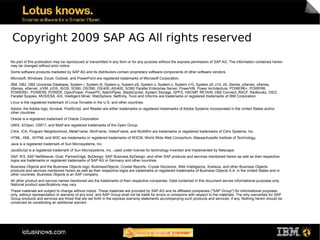 Copyright 2009 SAP AG All rights reserved
No part of this publication may be reproduced or transmitted in any form or for any purpose without the express permission of SAP AG. The information contained herein
may be changed without prior notice.
Some software products marketed by SAP AG and its distributors contain proprietary software components of other software vendors.
Microsoft, Windows, Excel, Outlook, and PowerPoint are registered trademarks of Microsoft Corporation.
IBM, DB2, DB2 Universal Database, System i, System i5, System p, System p5, System x, System z, System z10, System z9, z10, z9, iSeries, pSeries, xSeries,
zSeries, eServer, z/VM, z/OS, i5/OS, S/390, OS/390, OS/400, AS/400, S/390 Parallel Enterprise Server, PowerVM, Power Architecture, POWER6+, POWER6,
POWER5+, POWER5, POWER, OpenPower, PowerPC, BatchPipes, BladeCenter, System Storage, GPFS, HACMP, RETAIN, DB2 Connect, RACF, Redbooks, OS/2,
Parallel Sysplex, MVS/ESA, AIX, Intelligent Miner, WebSphere, Netfinity, Tivoli and Informix are trademarks or registered trademarks of IBM Corporation.
Linux is the registered trademark of Linus Torvalds in the U.S. and other countries.
Adobe, the Adobe logo, Acrobat, PostScript, and Reader are either trademarks or registered trademarks of Adobe Systems Incorporated in the United States and/or
other countries.
Oracle is a registered trademark of Oracle Corporation.
UNIX, X/Open, OSF/1, and Motif are registered trademarks of the Open Group.
Citrix, ICA, Program Neighborhood, MetaFrame, WinFrame, VideoFrame, and MultiWin are trademarks or registered trademarks of Citrix Systems, Inc.
HTML, XML, XHTML and W3C are trademarks or registered trademarks of W3C®, World Wide Web Consortium, Massachusetts Institute of Technology.
Java is a registered trademark of Sun Microsystems, Inc.
JavaScript is a registered trademark of Sun Microsystems, Inc., used under license for technology invented and implemented by Netscape.
SAP, R/3, SAP NetWeaver, Duet, PartnerEdge, ByDesign, SAP Business ByDesign, and other SAP products and services mentioned herein as well as their respective
logos are trademarks or registered trademarks of SAP AG in Germany and other countries.
Business Objects and the Business Objects logo, BusinessObjects, Crystal Reports, Crystal Decisions, Web Intelligence, Xcelsius, and other Business Objects
products and services mentioned herein as well as their respective logos are trademarks or registered trademarks of Business Objects S.A. in the United States and in
other countries. Business Objects is an SAP company.
All other product and service names mentioned are the trademarks of their respective companies. Data contained in this document serves informational purposes only.
National product specifications may vary.
These materials are subject to change without notice. These materials are provided by SAP AG and its affiliated companies ("SAP Group") for informational purposes
only, without representation or warranty of any kind, and SAP Group shall not be liable for errors or omissions with respect to the materials. The only warranties for SAP
Group products and services are those that are set forth in the express warranty statements accompanying such products and services, if any. Nothing herein should be
construed as constituting an additional warrant.
 