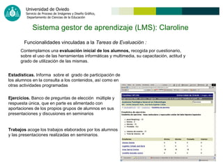 Sistema gestor de aprendizaje (LMS): Claroline   Funcionalidades vinculadas a la  Tareas de Evaluación   : Contemplamos una  evaluación inicial de los alumnos,  recogida por cuestionario, sobre el uso de las herramientas informáticas y multimedia, su capacitación, actitud y grado de utilización de las mismas. Estadísticas.  Informa  sobre el  grado de participación de los alumnos en la consulta a los contenidos, así como en otras actividades programadas Ejercicios.  Banco de preguntas de elección  múltiple y respuesta única, que en parte es alimentado con aportaciones de los propios grupos de alumnos en sus presentaciones y discusiones en seminarios   Trabajos  acoge los trabajos elaborados por los alumnos y las presentaciones realizadas en seminarios.   