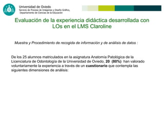 Evaluación de la experiencia didáctica desarrollada con LOs en el LMS Claroline Muestra y Procedimiento de recogida de información y de análisis de datos   : De los 25 alumnos matriculados en la asignatura Anatomía Patológica de la Licenciatura de Odontología de la Universidad de Oviedo,  20  (80%)   han valorado voluntariamente la experiencia a través de un  cuestionario  que contempla las siguientes dimensiones de análisis: 