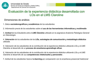 Evaluación de la experiencia didáctica desarrollada con LOs en el LMS Claroline 1.  Datos  sociodemográficos y académicos  de los estudiantes   2.  Información previa de los estudiantes sobre el  uso de las herramientas informáticas y multimedia   3.  Actitud  de los Estudiante ante el  LMS Claroline  utilizado en la asignatura Anatomía Patológica General en Odontología   4.  Valoración  de los estudiantes de los  LOs, estrategias de comunicación y metodología didáctica  utilizada. 5. Valoración de los estudiantes de la contribución de la experiencia didáctica utilizando LOs y el LMS Claroline al desarrollo de un  proceso de enseñanza-aprendizaje eficaz . 6. Valoración de los estudiantes de la contribución de la experiencia didáctica utilizando LOs y el LMS Claroline al desarrollo de sus  competencias intelectuales y personales  . 7.  Actitud de los estudiantes hacia el  e-learning  por comparación con la enseñanza presencial tradicional   Dimensiones de análisis : 