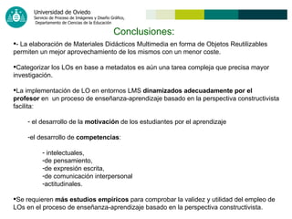 Conclusiones: - La elaboración de Materiales Didácticos Multimedia en forma de Objetos Reutilizables  permiten un mejor aprovechamiento de los mismos con un menor coste. Categorizar los LOs en base a metadatos es aún una tarea compleja que precisa mayor investigación. La implementación de LO en entornos LMS  dinamizados adecuadamente por el profesor  en  un proceso de enseñanza-aprendizaje basado en la perspectiva constructivista facilita: el desarrollo de la  motivación  de los estudiantes por el aprendizaje  el desarrollo de  competencias : intelectuales,  de pensamiento,  de expresión escrita, de comunicación interpersonal  actitudinales. Se requieren  más estudios empíricos  para comprobar la validez y utilidad del empleo de  LOs en el proceso de enseñanza-aprendizaje basado en la perspectiva constructivista. 