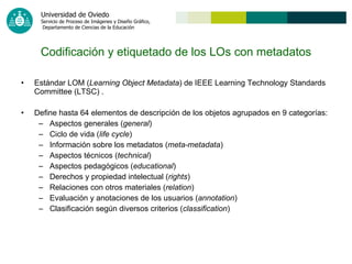 Estándar LOM ( Learning Object Metadata ) de IEEE Learning Technology Standards Committee (LTSC) . Define hasta 64 elementos de descripción de los objetos agrupados en 9 categorías: Aspectos generales ( general ) Ciclo de vida ( life cycle ) Información sobre los metadatos ( meta-metadata ) Aspectos técnicos ( technical ) Aspectos pedagógicos ( educational ) Derechos y propiedad intelectual ( rights ) Relaciones con otros materiales ( relation ) Evaluación y anotaciones de los usuarios ( annotation )  Clasificación según diversos criterios ( classification )   Codificación y etiquetado de los LOs con metadatos 