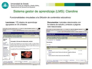 Sistema gestor de aprendizaje (LMS): Claroline   Funcionalidades vinculadas a la  Difusión de contenidos educativos: Lecciones:  175 objetos de aprendizaje agrupados en 30 unidades.  Documentos:  tutoriales relacionados con la materia de estudio y enlaces a páginas web relacionadas 