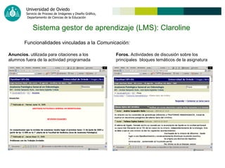 Sistema gestor de aprendizaje (LMS): Claroline   Funcionalidades vinculadas a la  Comunicación: Anuncios.  utilizada para citaciones a los alumnos fuera de la actividad programada Foros.  Actividades de discusión sobre los principales  bloques temáticos de la asignatura 