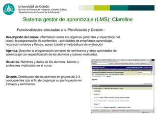 Sistema gestor de aprendizaje (LMS): Claroline   Funcionalidades vinculadas a la  Planificación y Gestión   : Descripción del curso.  Información sobre los objetivos generales y específicos del curso, la programación de contenidos , actividades de enseñanza-aprendizaje, recursos humanos y físicos, apoyo tutorial y metodología de evaluación   Agenda.  Describe la programación semanal de seminarios y otras actividades de aprendizaje con especificación de los alumnos y tutores implicados. Usuarios.  Nombres y datos de los alumnos, tutores y profesores implicados en el curso. Grupos.  Distribución de los alumnos en grupos de 2-3 componentes con el fin de organizar su participación en trabajos y seminarios.   