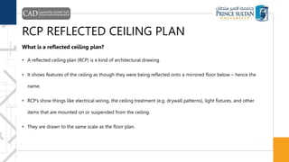 RCP REFLECTED CEILING PLAN
What is a reflected ceiling plan?
• A reflected ceiling plan (RCP) is a kind of architectural drawing.
• It shows features of the ceiling as though they were being reflected onto a mirrored floor below – hence the
name.
• RCP’s show things like electrical wiring, the ceiling treatment (e.g. drywall patterns), light fixtures, and other
items that are mounted on or suspended from the ceiling.
• They are drawn to the same scale as the floor plan.
 