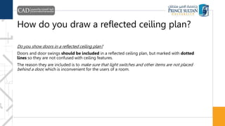 How do you draw a reflected ceiling plan?
Do you show doors in a reflected ceiling plan?
Doors and door swings should be included in a reflected ceiling plan, but marked with dotted
lines so they are not confused with ceiling features.
The reason they are included is to make sure that light switches and other items are not placed
behind a door, which is inconvenient for the users of a room.
 