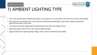 1) AMBIENT LIGHTING TYPE
• This is the general type of lighting required in any space for us to be able to see and move around comfortably.
• Much like the natural light, this is the uniformly distributed overall light in the interior design required for
general illumination of an area.
• Any space should be adequately lit without leaving any dark and dingy corners.
• Especially spaces which have to be used by elderly people.
• Appropriately done lighting design always adds a sense of well being and safety.
 