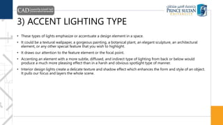 3) ACCENT LIGHTING TYPE
• These types of lights emphasize or accentuate a design element in a space.
• It could be a textural wallpaper, a gorgeous painting, a botanical plant, an elegant sculpture, an architectural
element, or any other special feature that you wish to highlight.
• It draws our attention to the feature element or the focal point.
• Accenting an element with a more subtle, diffused, and indirect type of lighting from back or below would
produce a much more pleasing effect than in a harsh and obvious spotlight type of manner.
• Interior design lights create a delicate texture and shadow effect which enhances the form and style of an object.
It pulls our focus and layers the whole scene.
 