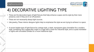 4) DECORATIVE LIGHTING TYPE
• These are the decorative types of light fixtures that help enhance a space and its style by their mere
presence, even if they are in an off position.
• These are not necessarily always light sources.
• Like jewelry, These interior designer lights help to emphasize the style we are trying to achieve in a space.
• A woven basket type of light fixture for cottage style, a sleek, transparent glass chandelier for a modern
style, something very rugged like a light in a cage with a chain for industrial style, and a crystal chandelier
or lights with simulated candles for a more traditional style.
 